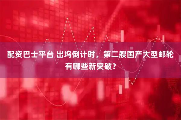 配资巴士平台 出坞倒计时，第二艘国产大型邮轮有哪些新突破？