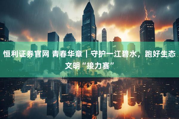 恒利证券官网 青春华章｜守护一江碧水，跑好生态文明“接力赛”
