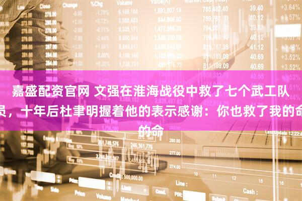 嘉盛配资官网 文强在淮海战役中救了七个武工队员，十年后杜聿明握着他的表示感谢：你也救了我的命