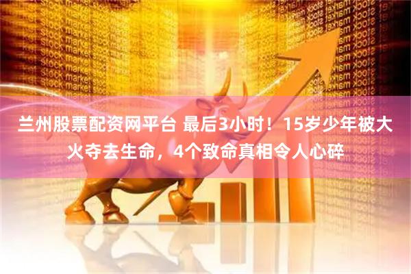 兰州股票配资网平台 最后3小时！15岁少年被大火夺去生命，4个致命真相令人心碎