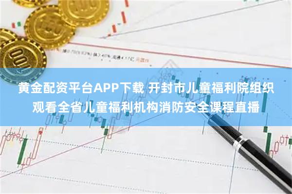 黄金配资平台APP下载 开封市儿童福利院组织观看全省儿童福利机构消防安全课程直播