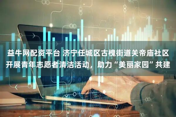 益牛网配资平台 济宁任城区古槐街道关帝庙社区开展青年志愿者清洁活动，助力“美丽家园”共建
