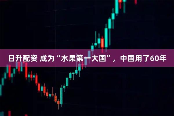 日升配资 成为“水果第一大国”，中国用了60年