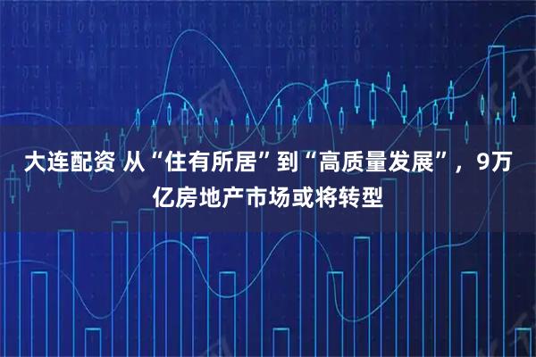 大连配资 从“住有所居”到“高质量发展”，9万亿房地产市场或将转型