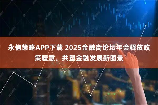 永信策略APP下载 2025金融街论坛年会释放政策暖意，共塑金融发展新图景