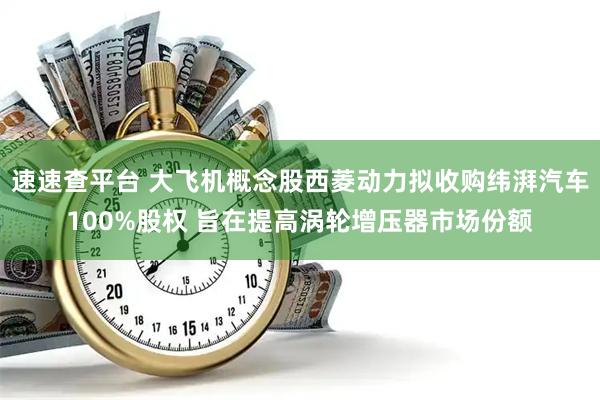 速速查平台 大飞机概念股西菱动力拟收购纬湃汽车100%股权 旨在提高涡轮增压器市场份额