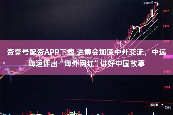 资壹号配资APP下载 进博会加深中外交流，中远海运评出“海外网红”讲好中国故事