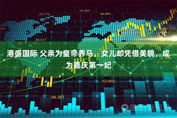 港盛国际 父亲为皇帝养马，女儿却凭借美貌，成为嘉庆第一妃
