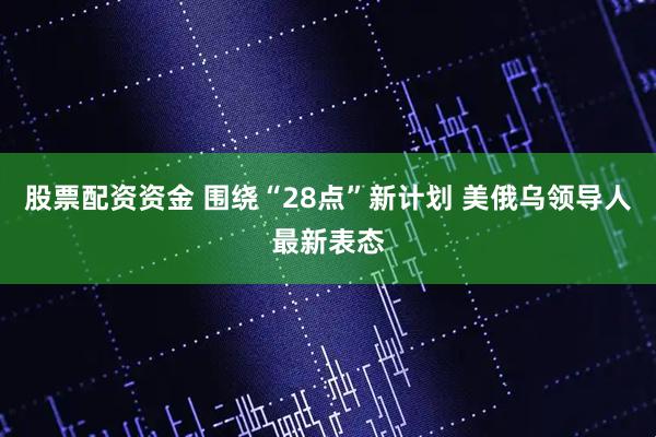 股票配资资金 围绕“28点”新计划 美俄乌领导人最新表态