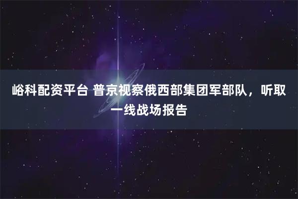 峪科配资平台 普京视察俄西部集团军部队，听取一线战场报告