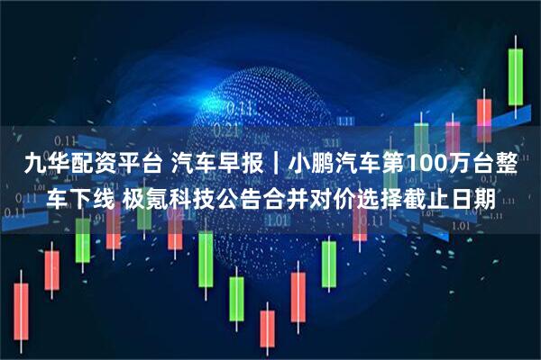 九华配资平台 汽车早报｜小鹏汽车第100万台整车下线 极氪科技公告合并对价选择截止日期