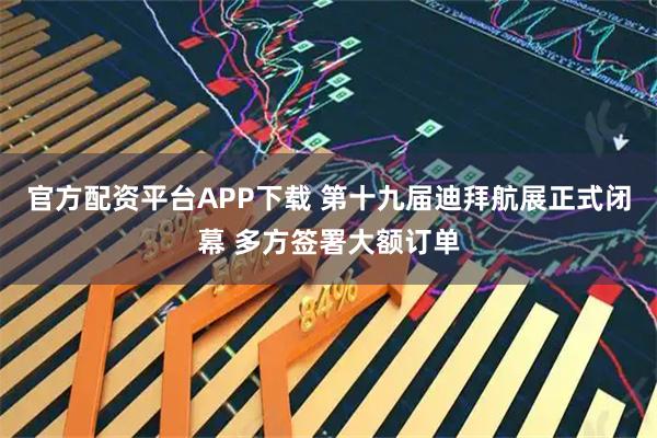 官方配资平台APP下载 第十九届迪拜航展正式闭幕 多方签署大额订单
