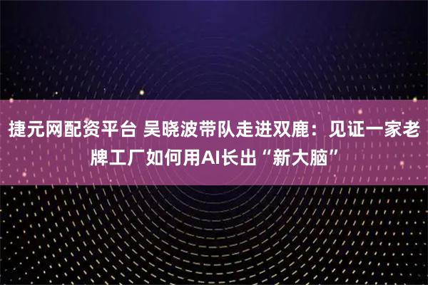 捷元网配资平台 吴晓波带队走进双鹿：见证一家老牌工厂如何用AI长出“新大脑”