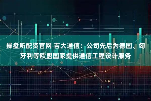 操盘所配资官网 吉大通信：公司先后为德国、匈牙利等欧盟国家提供通信工程设计服务