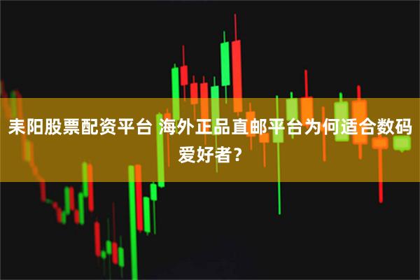 耒阳股票配资平台 海外正品直邮平台为何适合数码爱好者？
