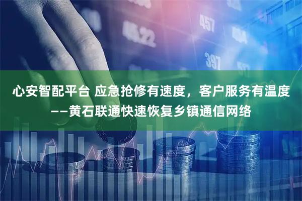 心安智配平台 应急抢修有速度，客户服务有温度——黄石联通快速恢复乡镇通信网络
