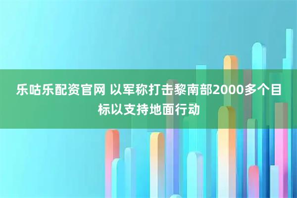 乐咕乐配资官网 以军称打击黎南部2000多个目标以支持地面行动