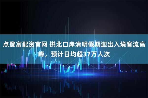 点登富配资官网 拱北口岸清明假期迎出入境客流高峰，预计日均超37万人次