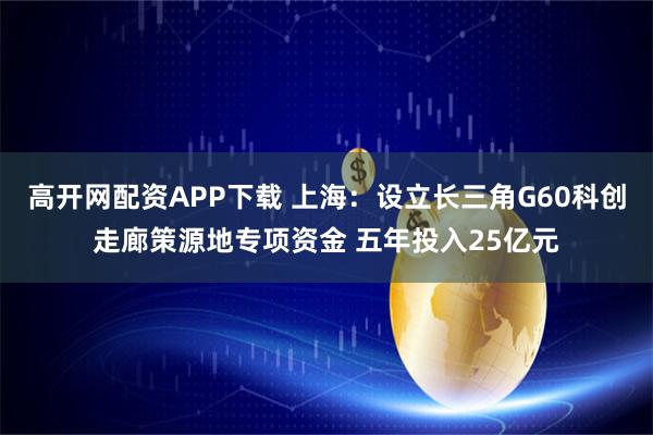 高开网配资APP下载 上海：设立长三角G60科创走廊策源地专项资金 五年投入25亿元