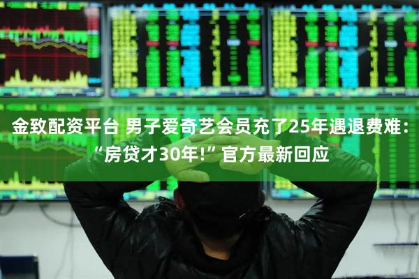 金致配资平台 男子爱奇艺会员充了25年遇退费难：“房贷才30年!”官方最新回应