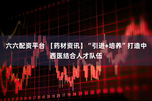 六六配资平台 【药材资讯】“引进+培养”打造中西医结合人才队伍