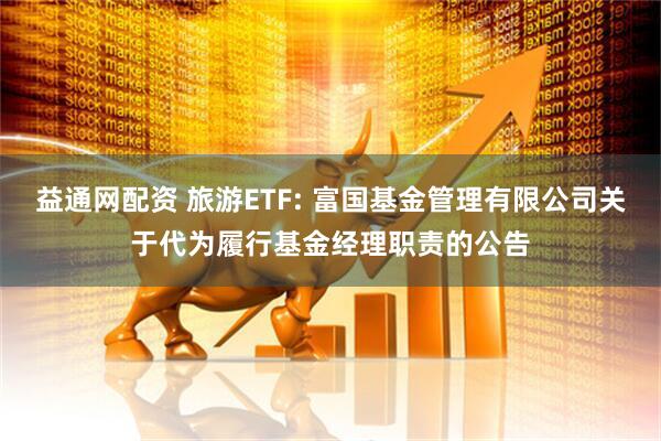 益通网配资 旅游ETF: 富国基金管理有限公司关于代为履行基金经理职责的公告
