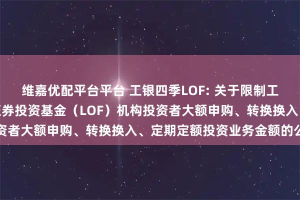 维嘉优配平台平台 工银四季LOF: 关于限制工银瑞信四季收益债券型证券投资基金（LOF）机构投资者大额申购、转换换入、定期定额投资业务金额的公告