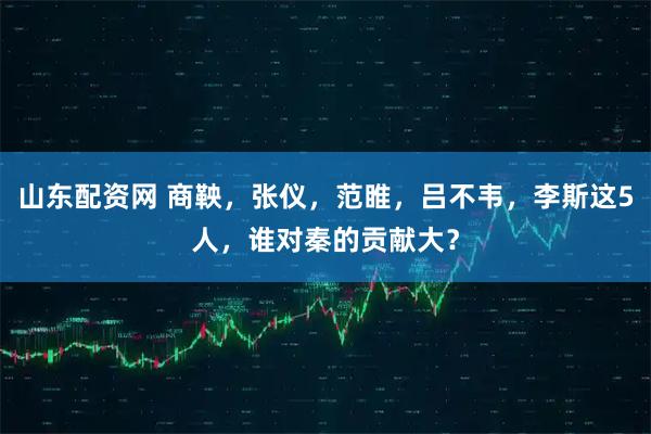 山东配资网 商鞅，张仪，范睢，吕不韦，李斯这5人，谁对秦的贡献大？