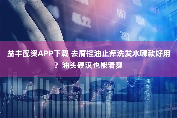 益丰配资APP下载 去屑控油止痒洗发水哪款好用？油头硬汉也能清爽