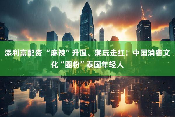 添利富配资 “麻辣”升温、潮玩走红！中国消费文化“圈粉”泰国年轻人