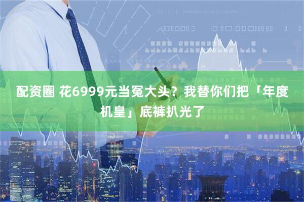 配资圈 花6999元当冤大头？我替你们把「年度机皇」底裤扒光了