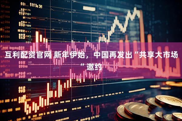 互利配资官网 新年伊始，中国再发出“共享大市场”邀约