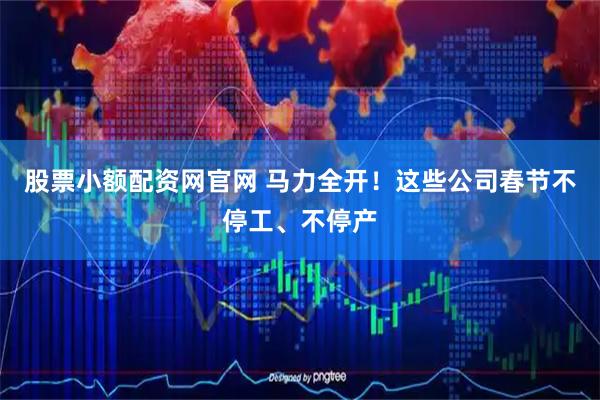 股票小额配资网官网 马力全开！这些公司春节不停工、不停产