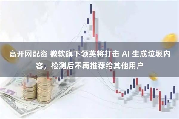 高开网配资 微软旗下领英将打击 AI 生成垃圾内容，检测后不再推荐给其他用户