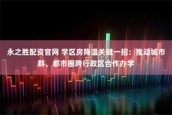 永之胜配资官网 学区房降温关键一招：推动城市群、都市圈跨行政区合作办学