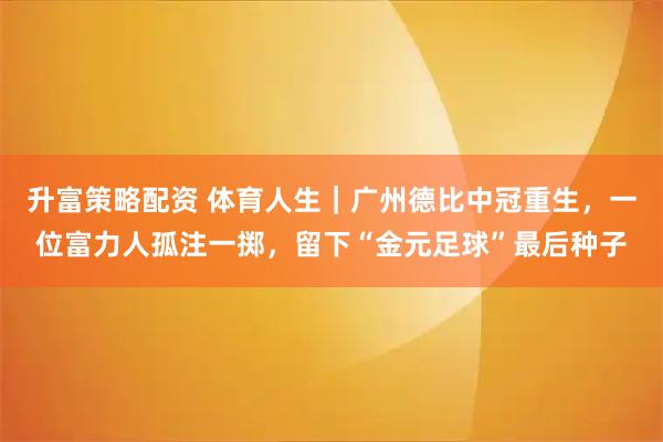 升富策略配资 体育人生｜广州德比中冠重生，一位富力人孤注一掷，留下“金元足球”最后种子