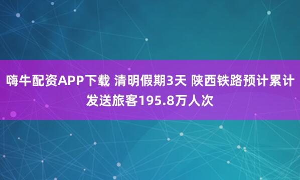 嗨牛配资APP下载 清明假期3天 陕西铁路预计累计发送旅客195.8万人次