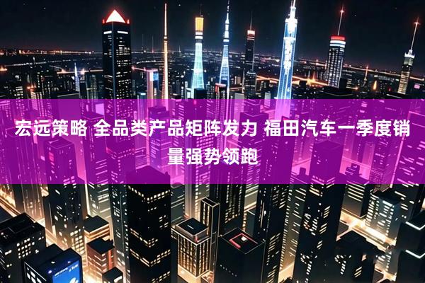 宏远策略 全品类产品矩阵发力 福田汽车一季度销量强势领跑
