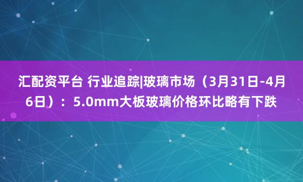 汇配资平台 行业追踪|玻璃市场（3月31日-4月6日）：5.0mm大板玻璃价格环比略有下跌