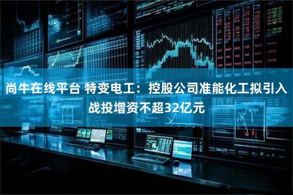 尚牛在线平台 特变电工：控股公司准能化工拟引入战投增资不超32亿元
