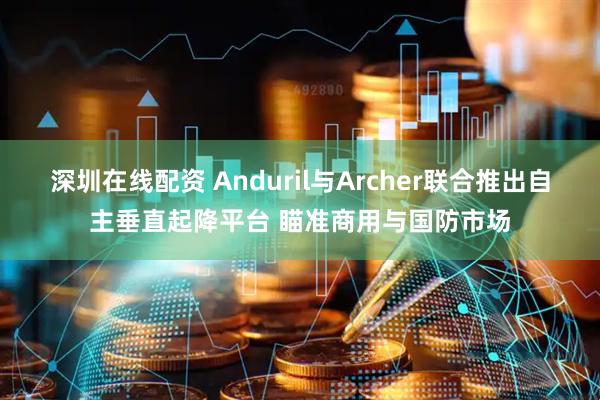 深圳在线配资 Anduril与Archer联合推出自主垂直起降平台 瞄准商用与国防市场
